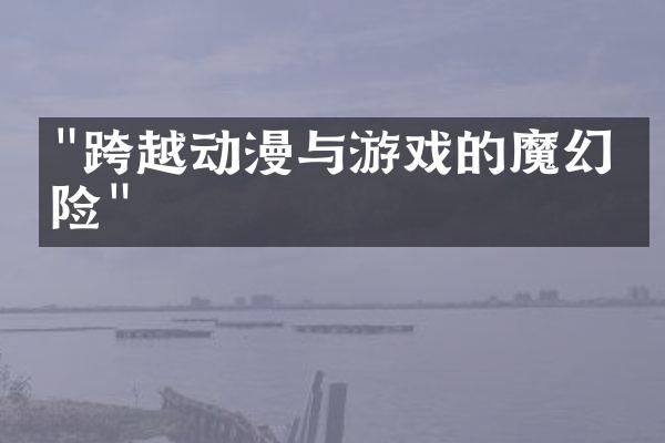 "跨越动漫与游戏的魔幻冒险"