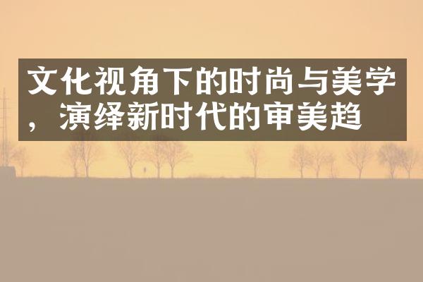 文化视角下的时尚与美学，演绎新时代的审美趋势