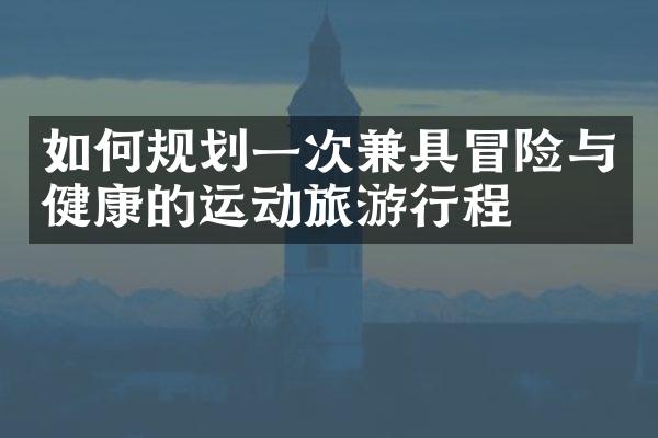如何规划一次兼具冒险与健康的运动旅游行程