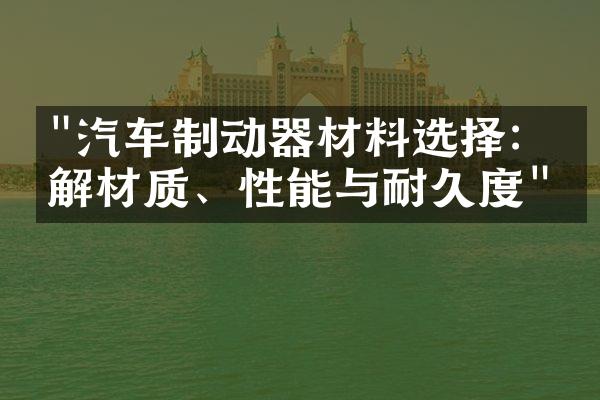 "汽车制动器材料选择：了解材质、性能与耐久度"