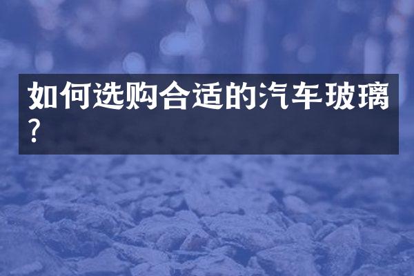 如何选购合适的汽车玻璃？