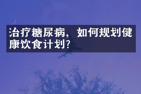 治疗糖尿病，如何规划健康饮食计划？