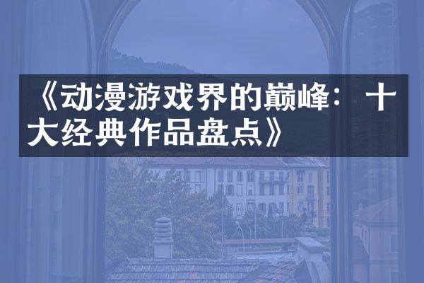 《动漫游戏界的巅峰：十大经典作品盘点》