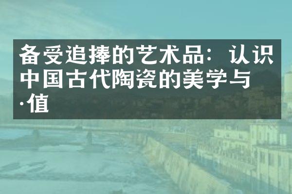 备受追捧的艺术品：认识中国古代陶瓷的美学与价值
