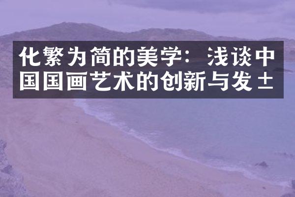 化繁为简的美学：浅谈中国国画艺术的创新与发展