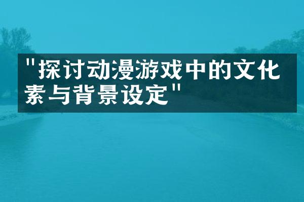 "探讨动漫游戏中的文化元素与背景设定"