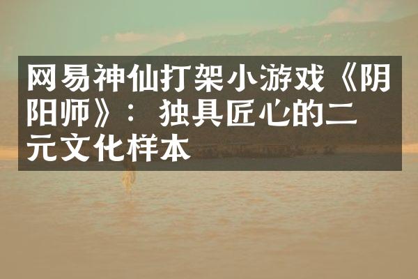 网易神仙打架小游戏《阴阳师》：独具匠心的二次元文化样本