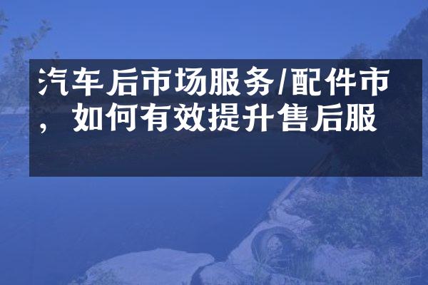 汽车后市场服务/配件市场，如何有效提升售后服务