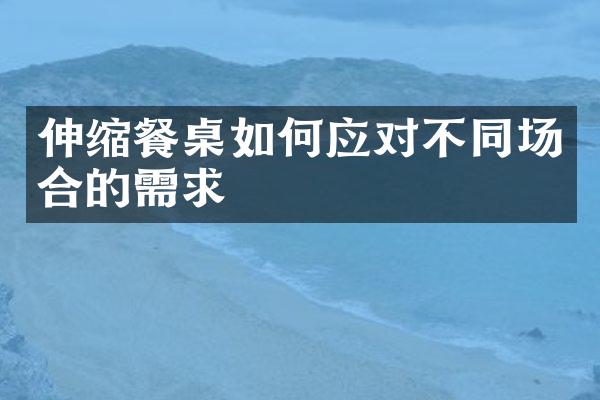 伸缩餐桌如何应对不同场合的需求