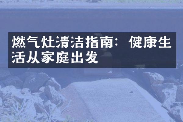燃气灶清洁指南：健康生活从家庭出发