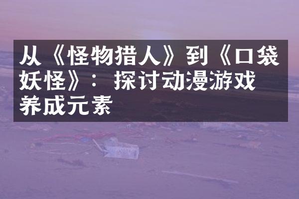 从《怪物猎人》到《口袋妖怪》：探讨动漫游戏的养成元素