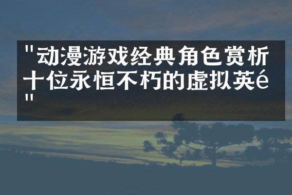 "动漫游戏经典角色赏析：十位永恒不朽的虚拟英雄"