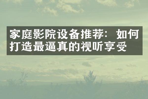 家庭影院设备推荐：如何打造最逼真的视听享受