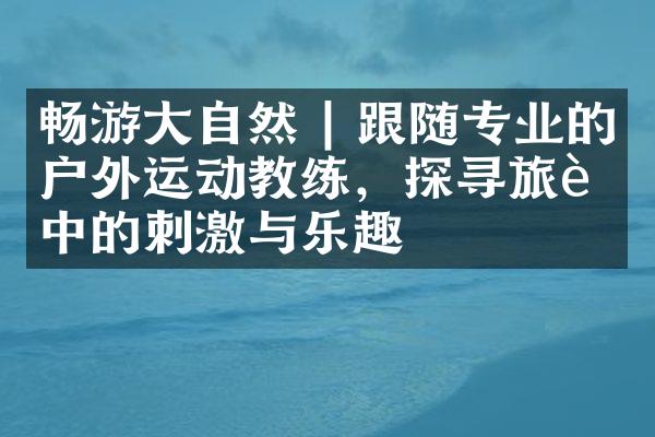 畅游大自然 | 跟随专业的户外运动教练，探寻旅行中的刺激与乐趣