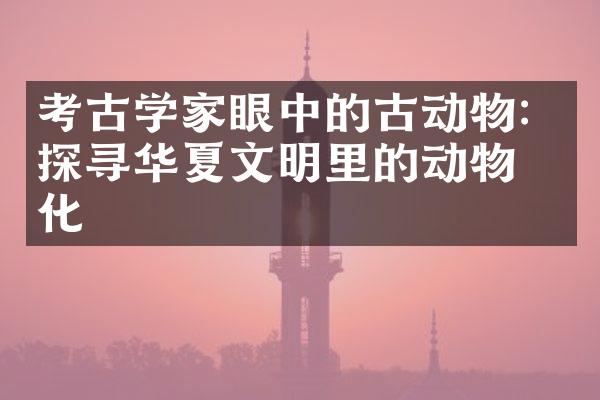 考古学家眼中的古动物：探寻华夏文明里的动物文化
