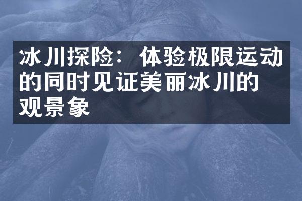 冰川探险：体验极限运动的同时见证美丽冰川的壮观景象