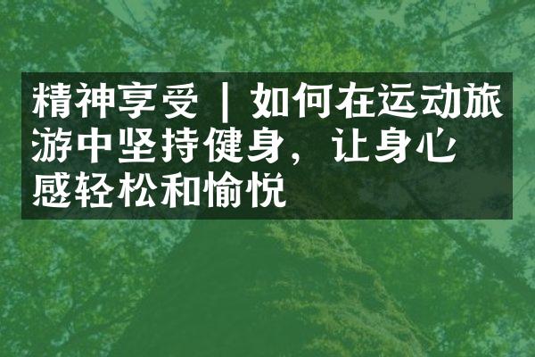 精神享受 | 如何在运动旅游中坚持健身，让身心倍感轻松和愉悦