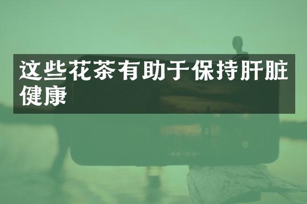 这些花茶有助于保持肝脏健康
