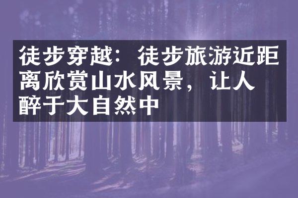 徒步穿越：徒步旅游近距离欣赏山水风景，让人沉醉于大自然中