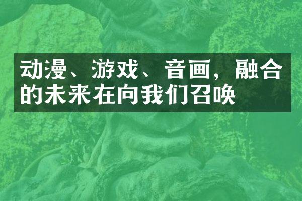 动漫、游戏、音画，融合的未来在向我们召唤