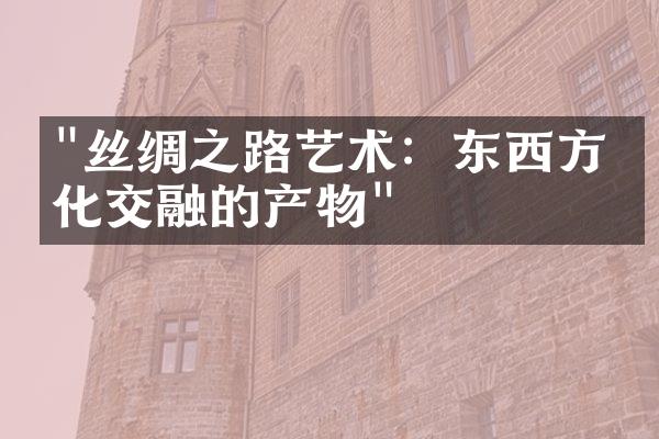 "丝绸之路艺术：东西方文化交融的产物"