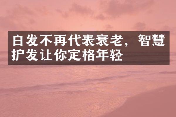 白发不再代表衰老，智慧护发让你定格年轻