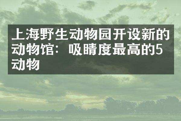 上海野生动物园开设新的动物馆：吸睛度最高的5只动物