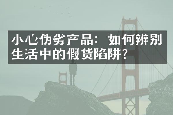 小心伪劣产品：如何辨别生活中的假货陷阱？