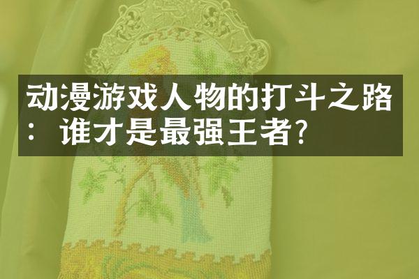 动漫游戏人物的打斗之路：谁才是最强王者？