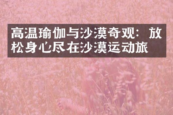 高温瑜伽与沙漠奇观：放松身心尽在沙漠运动旅游