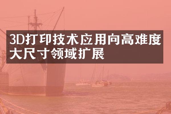 3D打印技术应用向高难度、大尺寸领域扩展