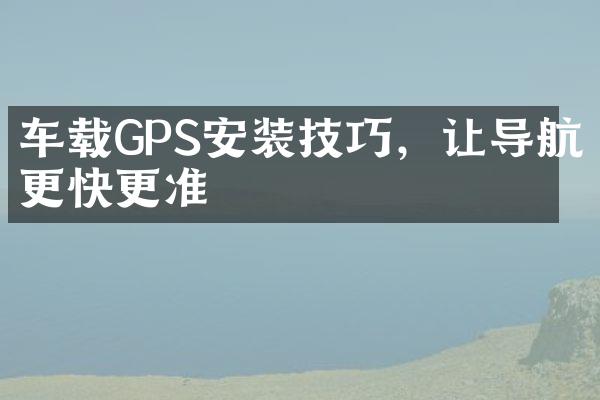 车载GPS安装技巧，让导航更快更准
