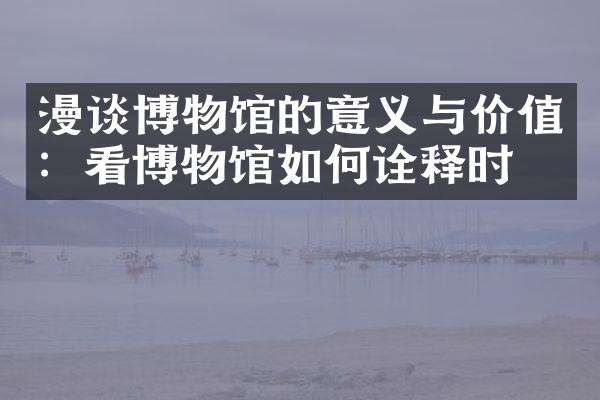 漫谈博物馆的意义与价值：看博物馆如何诠释时代