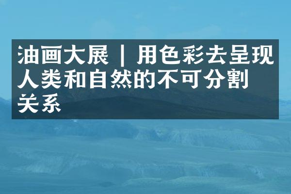 油画大展 | 用色彩去呈现人类和自然的不可分割的关系