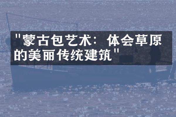 "蒙古包艺术：体会草原上的美丽传统建筑"
