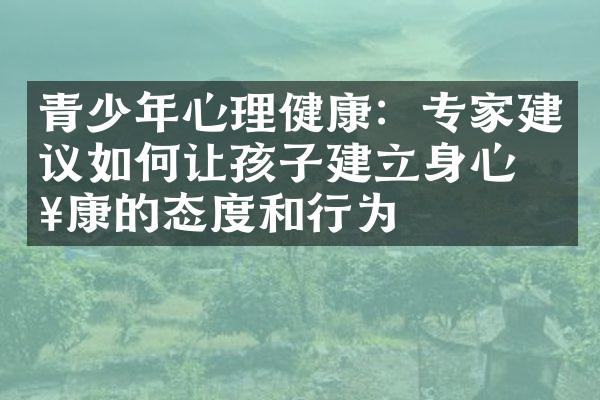 青少年心理健康：专家建议如何让孩子建立身心健康的态度和行为