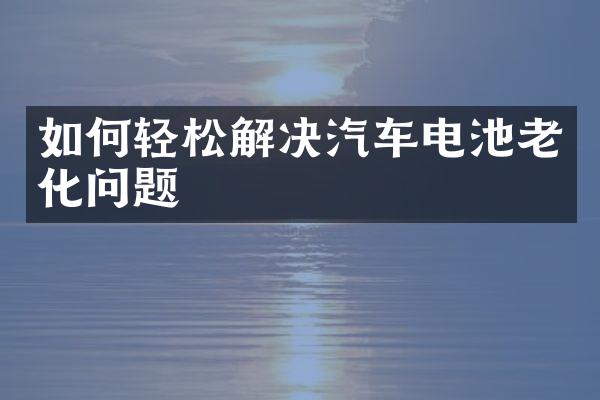 如何轻松解决汽车电池老化问题