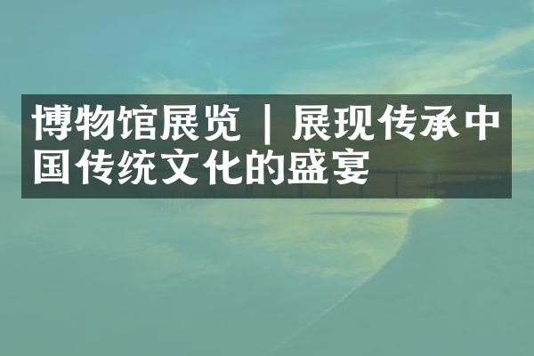 博物馆展览 | 展现传承中国传统文化的盛宴