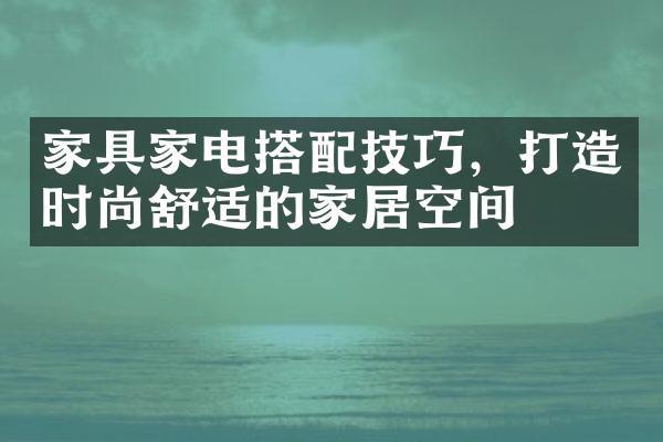 家具家电搭配技巧，打造时尚舒适的家居空间