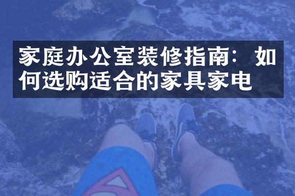 家庭办公室装修指南：如何选购适合的家具家电？