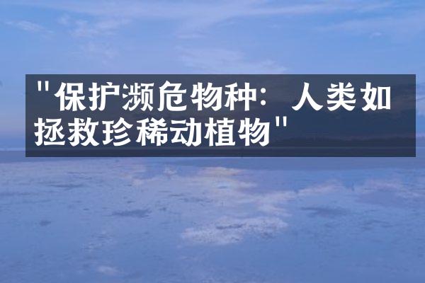 "保护濒危物种：人类如何拯救珍稀动植物"