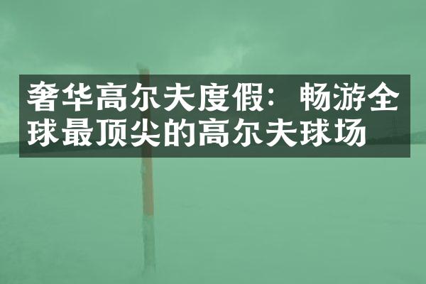奢华高尔夫度假：畅游全球最顶尖的高尔夫球场