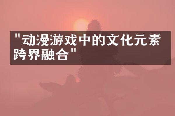 "动漫游戏中的文化元素与跨界融合"