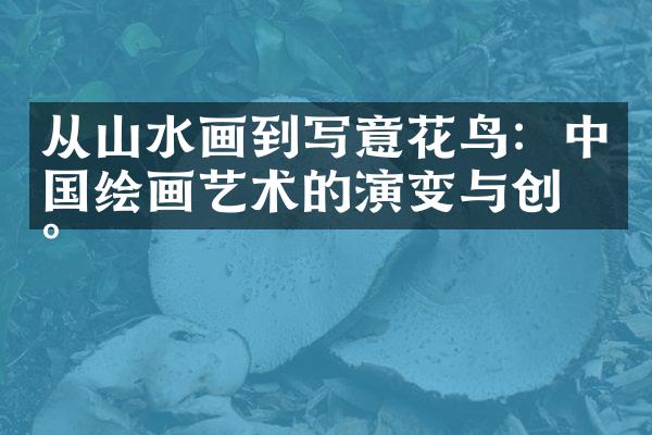 从山水画到写意花鸟：中国绘画艺术的演变与创新