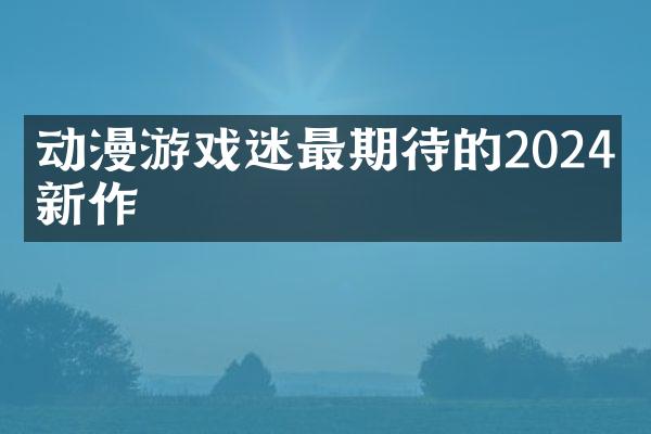 动漫游戏迷最期待的2024年新作