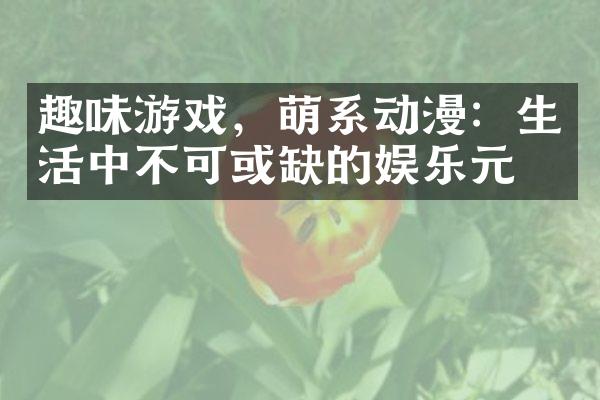 趣味游戏，萌系动漫：生活中不可或缺的娱乐元素