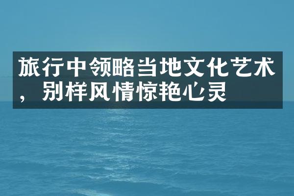 旅行中领略当地文化艺术，别样风情惊艳心灵
