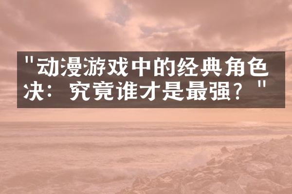"动漫游戏中的经典角色对决：究竟谁才是最强？"