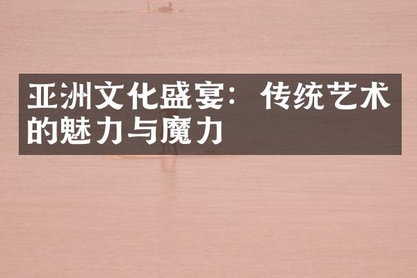 亚洲文化盛宴：传统艺术的魅力与魔力