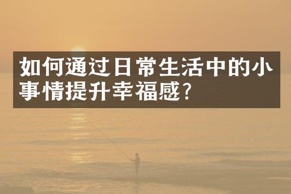 如何通过日常生活中的小事情提升幸福感？